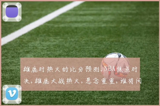雄鹿对热火的比分预测,NBA焦点对决,雄鹿大战热火,悬念重重,谁将问鼎