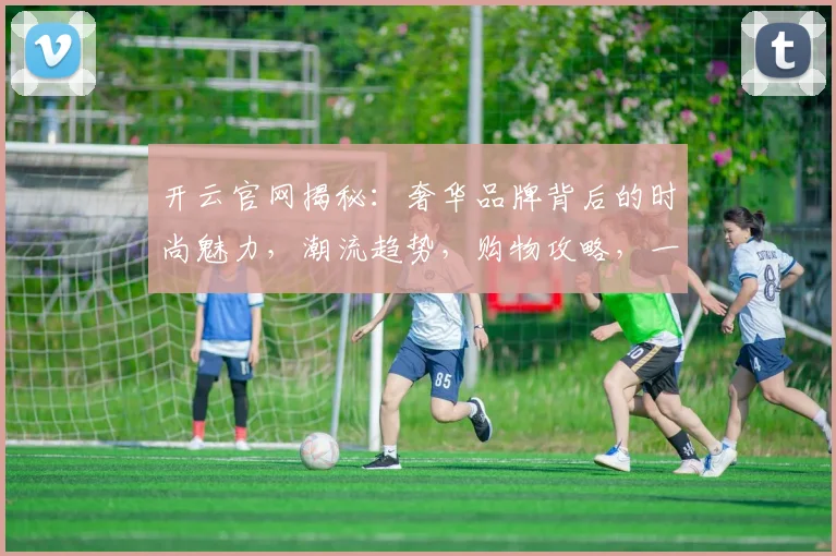 开云官网揭秘：奢华品牌背后的时尚魅力，潮流趋势，购物攻略，一网打尽