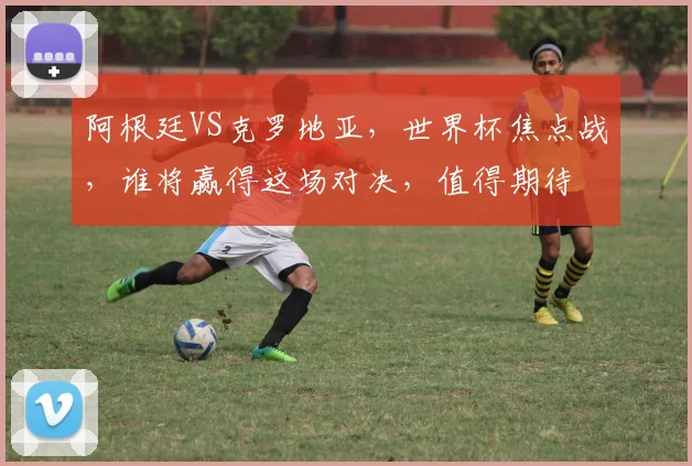 阿根廷VS克罗地亚，世界杯焦点战，谁将赢得这场对决，值得期待