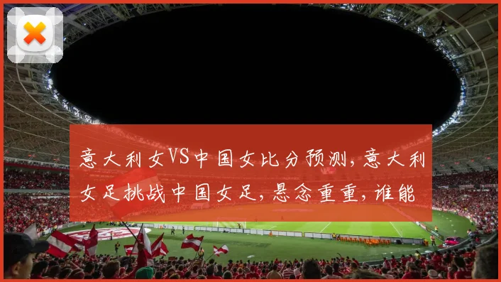 意大利女VS中国女比分预测,意大利女足挑战中国女足,悬念重重,谁能笑到最后