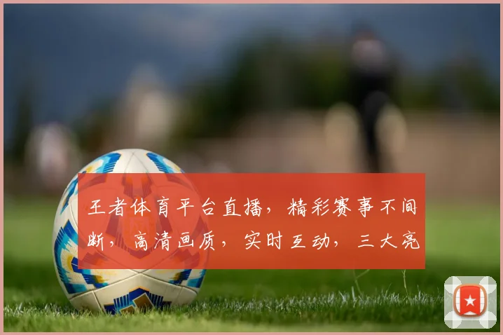 王者体育平台直播，精彩赛事不间断，高清画质，实时互动，三大亮点，不容错过